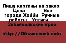Пишу картины на заказ › Цена ­ 6 000 - Все города Хобби. Ручные работы » Услуги   . Забайкальский край